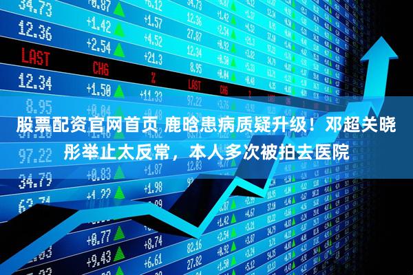 股票配资官网首页 鹿晗患病质疑升级！邓超关晓彤举止太反常，本人多次被拍去医院