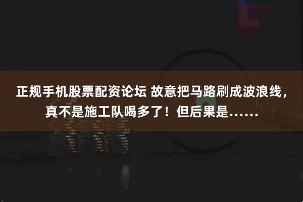 正规手机股票配资论坛 故意把马路刷成波浪线,真不是施工队喝多了!但后果是……