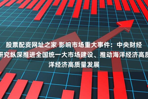 股票配资网址之家 影响市场重大事件：中央财经委会议研究纵深推进全国统一大市场建设、推动海洋经济高质量发展