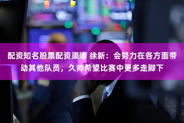 配资知名股票配资渠道 徐新：会努力在各方面带动其他队员，久帅希望比赛中更多走脚下