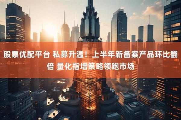 股票优配平台 私募升温！上半年新备案产品环比翻倍 量化指增策略领跑市场