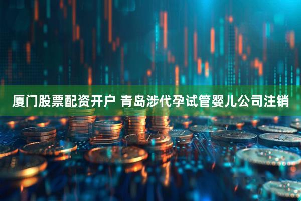 厦门股票配资开户 青岛涉代孕试管婴儿公司注销
