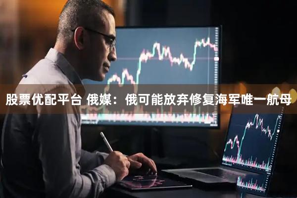 股票优配平台 俄媒：俄可能放弃修复海军唯一航母