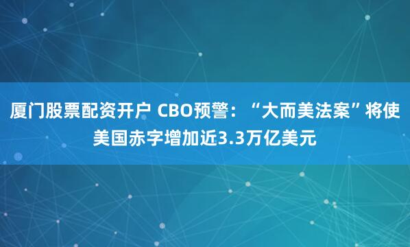 厦门股票配资开户 CBO预警：“大而美法案”将使美国赤字增加近3.3万亿美元