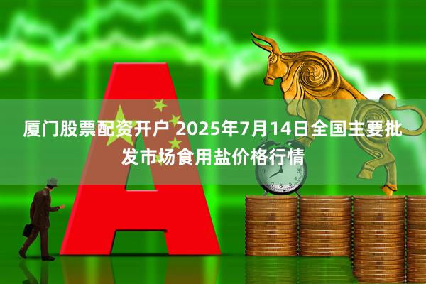 厦门股票配资开户 2025年7月14日全国主要批发市场食用盐价格行情