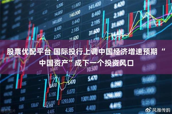 股票优配平台 国际投行上调中国经济增速预期 “中国资产”成下一个投资风口