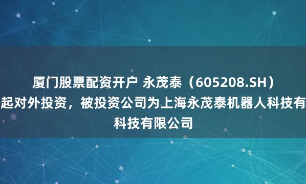 厦门股票配资开户 永茂泰（605208.SH）新增一起对外投资，被投资公司为上海永茂泰机器人科技有限公司