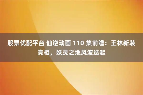 股票优配平台 仙逆动画 110 集前瞻：王林新装亮相，妖灵之地风波迭起