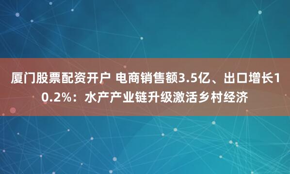厦门股票配资开户 电商销售额3.5亿、出口增长10.2%：水产产业链升级激活乡村经济