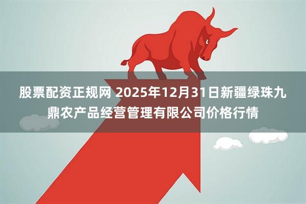股票配资正规网 2025年12月31日新疆绿珠九鼎农产品经营管理有限公司价格行情