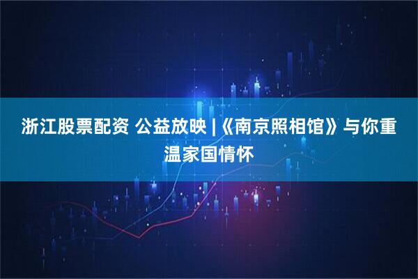 浙江股票配资 公益放映 |《南京照相馆》与你重温家国情怀