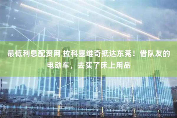 最低利息配资网 拉科塞维奇抵达东莞！借队友的电动车，去买了床上用品