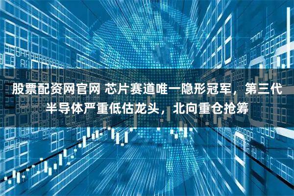 股票配资网官网 芯片赛道唯一隐形冠军，第三代半导体严重低估龙头，北向重仓抢筹