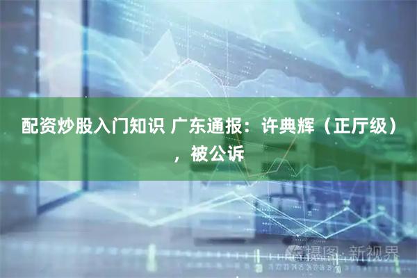 配资炒股入门知识 广东通报:许典辉(正厅级),被公诉