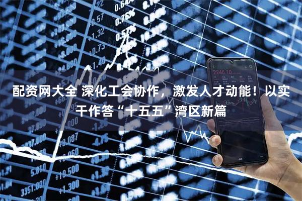 配资网大全 深化工会协作,激发人才动能!以实干作答“十五五”湾区新篇