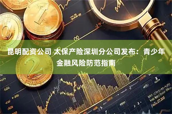 昆明配资公司 太保产险深圳分公司发布:青少年金融风险防范指南