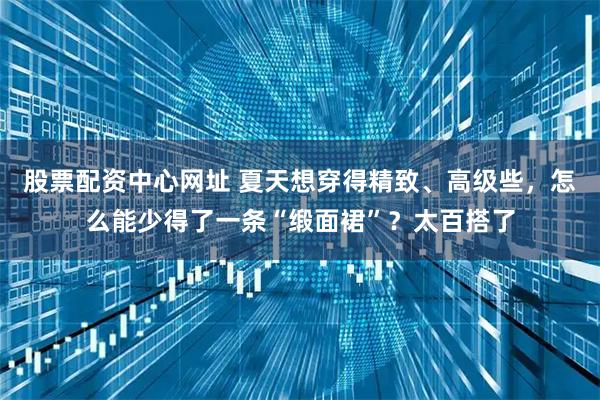 股票配资中心网址 夏天想穿得精致、高级些，怎么能少得了一条“缎面裙”？太百搭了